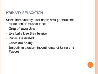 PRIMARY RELAXATION
Starts immediately after death with generalised
relaxation of muscle tone:
• Drop of lower Jaw
• Eye balls lose their tension
• Pupils are dilated
• Joints are flabby
• Smooth relaxation- incontinence of Urine and
Faeces.
 