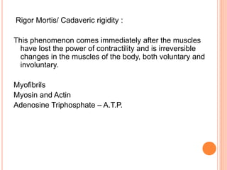 Rigor Mortis/ Cadaveric rigidity :
This phenomenon comes immediately after the muscles
have lost the power of contractility and is irreversible
changes in the muscles of the body, both voluntary and
involuntary.
Myofibrils
Myosin and Actin
Adenosine Triphosphate – A.T.P.
 