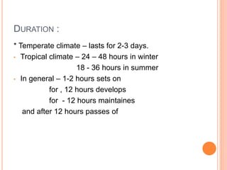 DURATION :
* Temperate climate – lasts for 2-3 days.
• Tropical climate – 24 – 48 hours in winter
18 - 36 hours in summer
• In general – 1-2 hours sets on
for , 12 hours develops
for - 12 hours maintaines
and after 12 hours passes of
 