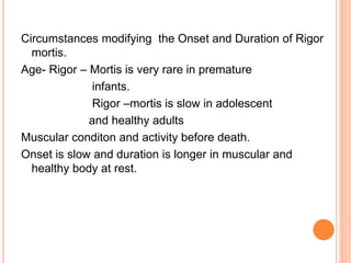Circumstances modifying the Onset and Duration of Rigor
mortis.
Age- Rigor – Mortis is very rare in premature
infants.
Rigor –mortis is slow in adolescent
and healthy adults
Muscular conditon and activity before death.
Onset is slow and duration is longer in muscular and
healthy body at rest.
 