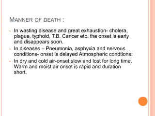 MANNER OF DEATH :
• In wasting disease and great exhaustion- cholera,
plague, typhoid, T.B. Cancer etc. the onset is early
and disappears soon.
• In diseases – Pneumonia, asphyxia and nervous
conditions- onset is delayed Atmospheric condtions:
• In dry and cold air-onset slow and lost for long time.
Warm and moist air onset is rapid and duration
short.
 