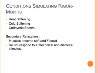 CONDITIONS SIMULATING RIGOR-
MORTIS
• Heat Stiffening
• Cold Stiffening
• Cadaveric Spasm
Secondary Relaxation :
• Muscles become soft and Flaccid
• Do not respond to a mechnical and electrical
stimulus.
 