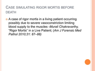 CASE SIMULATING RIGOR MORTIS BEFORE
DEATH
 A case of rigor mortis in a living patient occurring
possibly due to severe vasoconstriction limiting
blood supply to the muscles -Murali Chakravarthy,
“Rigor Mortis” in a Live Patient; (Am J Forensic Med
Pathol 2010;31: 87–88)
 