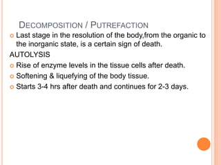 DECOMPOSITION / PUTREFACTION
 Last stage in the resolution of the body,from the organic to
the inorganic state, is a certain sign of death.
AUTOLYSIS
 Rise of enzyme levels in the tissue cells after death.
 Softening & liquefying of the body tissue.
 Starts 3-4 hrs after death and continues for 2-3 days.
 