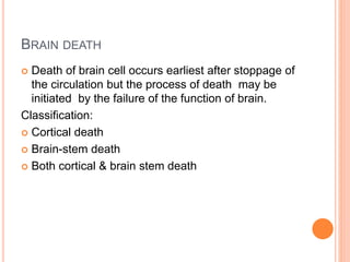 BRAIN DEATH
 Death of brain cell occurs earliest after stoppage of
the circulation but the process of death may be
initiated by the failure of the function of brain.
Classification:
 Cortical death
 Brain-stem death
 Both cortical & brain stem death
 