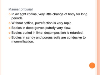 Manner of burial
 In air tight coffins, very little change of body for long
periods.
 Without coffins, putrefaction is very rapid.
 Bodies in deep graves putrefy very slow.
 Bodies buried in lime, decomposition is retarded.
 Bodies in sandy and porous soils are conducive to
mummification.
 