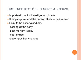 TIME SINCE DEATH/ POST MORTEM INTERVAL
 Important clue for investigation of time.
 It helps apprehend the person likely to be involved.
 Point to be ascertained are;
-cooling of the body
-post mortem lividity
-rigor mortis
-decomposition changes
 