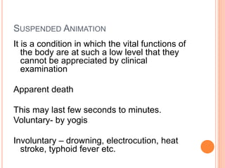 SUSPENDED ANIMATION
It is a condition in which the vital functions of
the body are at such a low level that they
cannot be appreciated by clinical
examination
Apparent death
This may last few seconds to minutes.
Voluntary- by yogis
Involuntary – drowning, electrocution, heat
stroke, typhoid fever etc.
 