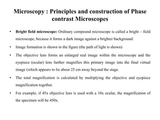 Microscopy : Principles and construction of Phase
contrast Microscopes
• Bright field microscope: Ordinary compound microscope is called a bright – field
microscope, because it forms a dark image against a brighter background.
• Image formation is shown in the figure (the path of light is shown)
• The objective lens forms an enlarged real image within the microscope and the
eyepiece (ocular) lens further magnifies this primary image into the final virtual
image (which appears to lie about 25 cm away beyond the stage.
• The total magnification is calculated by multiplying the objective and eyepiece
magnification together.
• For example, if 45x objective lens is used with a 10x ocular, the magnification of
the specimen will be 450x.
 