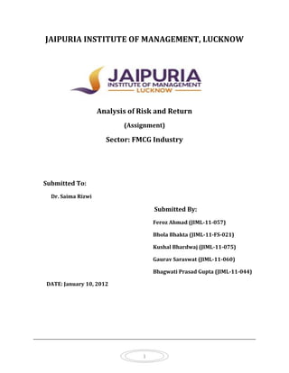 JAIPURIA INSTITUTE OF MANAGEMENT, LUCKNOW




                    Analysis of Risk and Return
                           (Assignment)

                      Sector: FMCG Industry




Submitted To:
  Dr. Saima Rizwi

                                     Submitted By:
                                     Feroz Ahmad (JIML-11-057)

                                     Bhola Bhakta (JIML-11-FS-021)

                                     Kushal Bhardwaj (JIML-11-075)

                                     Gaurav Saraswat (JIML-11-060)

                                     Bhagwati Prasad Gupta (JIML-11-044)

DATE: January 10, 2012




                                 1
 