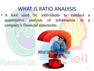 WHAT IS RATIO ANALYSIS
• A tool used by individuals to conduct a
quantitative analysis of information in a
company's finan...