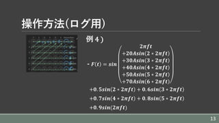 操作⽅法(ログ⽤)
例 4	)
- 𝑭 𝒕 = 𝒔𝒊𝒏
𝟐𝝅𝒇𝒕
+𝟐𝟎𝑨𝒔𝒊𝒏 𝟐 ∗ 𝟐𝝅𝒇𝒕
+𝟑𝟎𝑨𝒔𝒊𝒏 𝟑 ∗ 𝟐𝝅𝒇𝒕
+𝟒𝟎𝑨𝒔𝒊𝒏 𝟒 ∗ 𝟐𝝅𝒇𝒕
+𝟓𝟎𝑨𝒔𝒊𝒏 𝟓 ∗ 𝟐𝝅𝒇𝒕
+𝟕𝟎𝑨𝒔𝒊𝒏 𝟔 ∗ 𝟐𝝅𝒇𝒕
+𝟎. 𝟓𝒔𝒊𝒏 𝟐 ∗ 𝟐𝝅𝒇𝒕 + 𝟎. 𝟔𝒔𝒊𝒏 𝟑 ∗ 𝟐𝝅𝒇𝒕
+𝟎. 𝟕𝒔𝒊𝒏 𝟒 ∗ 𝟐𝝅𝒇𝒕 + 𝟎. 𝟖𝒔𝒊𝒏 𝟓 ∗ 𝟐𝝅𝒇𝒕
+𝟎. 𝟗𝒔𝒊𝒏(𝟐𝝅𝒇𝒕)	
13
 