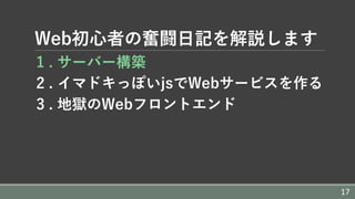 Web初⼼者の奮闘⽇記を解説します
1 . サーバー構築
2 . イマドキっぽいjsでWebサービスを作る
3 . 地獄のWebフロントエンド
17
 