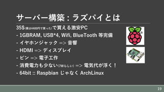 サーバー構築 : ラズパイとは
35$(僕は4400円で買った)で買える激安PC
- 1GBRAM, USB*4, Wifi, BlueTooth 等完備
- イヤホンジャック => ⾳響
- HDMI => ディスプレイ
- ピン => 電⼦⼯作
- 消費電⼒も少ない(7Wらしい) => 電気代が浮く！
- 64bit :: Raspbian じゃなく ArchLinux
19
 