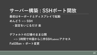 サーバー構築 : SSHポート開放
最初はキーボードとディスプレイで起動
めんどう => SSH
- 設定をいじるだけ 楽
デフォルトの22番のまま公開
=> 1時間で中国から⼆件SSH(admin)アクセス
Fail2Ban + ポート変更
20
 