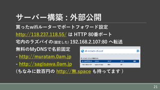 サーバー構築 : 外部公開
買ったwifiルーターでポートフォワード設定
http://118.237.118.55/ は HTTP 80番ポート
宅内のラズパイの(固定した) 192.168.2.107:80 へ転送
無料のMyDNSで名前固定
- http://muratam.0am.jp
- http://sagisawa.0am.jp
(ちなみに数百円の http://無.space も持ってます )
21
 