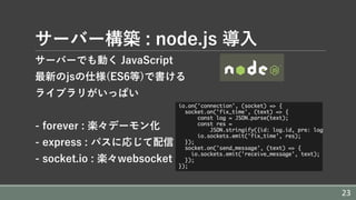 サーバー構築 : node.js 導⼊
サーバーでも動く JavaScript
最新のjsの仕様(ES6等)で書ける
ライブラリがいっぱい
- forever : 楽々デーモン化
- express : パスに応じて配信
- socket.io : 楽々websocket
23
 