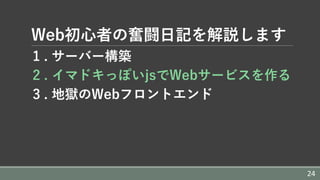 Web初⼼者の奮闘⽇記を解説します
1 . サーバー構築
2 . イマドキっぽいjsでWebサービスを作る
3 . 地獄のWebフロントエンド
24
 