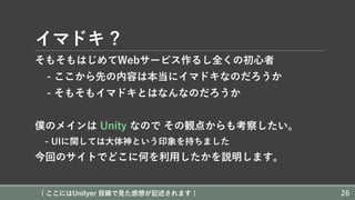 イマドキ ?
そもそもはじめてWebサービス作るし全くの初⼼者
- ここから先の内容は本当にイマドキなのだろうか
- そもそもイマドキとはなんなのだろうか
僕のメインは Unity なので その観点からも考察したい。
- UIに関しては⼤体神という印象を持ちました
今回のサイトでどこに何を利⽤したかを説明します。
( ここにはUnityer ⽬線で⾒た感想が記述されます ) 26
 