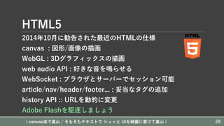 HTML5
2014年10⽉に勧告された最近のHTMLの仕様
canvas : 図形/画像の描画
WebGL : 3Dグラフィックスの描画
web audio API : 好きな⾳を鳴らせる
WebSocket : ブラウザとサーバーでセッション可能
article/nav/header/footer... : 妥当なタグの追加
history API :: URLを動的に変更
Adobe Flashを駆逐しましょう
( canvas楽で裏⼭ / そもそもテキストで シュッと UIを綺麗に書けて裏⼭ ) 28
 