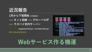 近況報告
1⽉から下宿開始 (@北⽩川)
=> ネット回線 => グローバルIP
=> ラズパイ宅内サーバー
(sagisawa.0am.jp / muratam.0am.jp)
http://amzn.asia/4n4xnzC
Webサービス作る機運
3
 