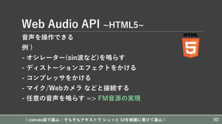 Web Audio API ~HTML5~
⾳声を操作できる
例 )
- オシレーター(sin波など)を鳴らす
- ディストーションエフェクトをかける
- コンプレッサをかける
- マイク/Webカメラ などと接続する
- 任意の⾳声を鳴らす => FM⾳源の実現
( canvas楽で裏⼭ / そもそもテキストで シュッと UIを綺麗に書けて裏⼭ ) 30
 