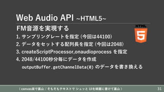 Web Audio API ~HTML5~
FM⾳源を実現する
1. サンプリングレートを指定 (今回は44100)
2. データをセットする配列⻑を指定 (今回は2048)
3. createScriptProcessor,onaudioprocess を指定
4. 2048/44100秒分毎にデータを作成
outputBuffer.getChannelData(0) のデータを書き換える
( canvas楽で裏⼭ / そもそもテキストで シュッと UIを綺麗に書けて裏⼭ ) 31
 