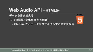 Web Audio API ~HTML5~
データを書き換える
-1~1の振幅 (変化が 0 だと無⾳)
- Chrome だとデータをリサイクルするので変な⾳
( canvas楽で裏⼭ / そもそもテキストで シュッと UIを綺麗に書けて裏⼭ ) 32
 
