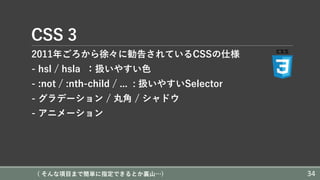 CSS 3
2011年ごろから徐々に勧告されているCSSの仕様
- hsl / hsla ：扱いやすい⾊
- :not / :nth-child / ... : 扱いやすいSelector
- グラデーション / 丸⾓ / シャドウ
- アニメーション
( そんな項⽬まで簡単に指定できるとか裏⼭…) 34
 