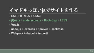 イマドキっぽいjsでサイトを作る
- ES6 + HTML5 + CSS3
- jQuery / underscore.js / Bootstrap / LESS
- Vue.js
- node.js + express + forever + socket.io
- Webpack (+babel + import)
35
 