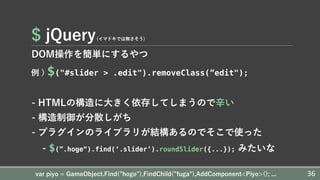 $ jQuery(イマドキでは無さそう)
DOM操作を簡単にするやつ
例 ) $("#slider > .edit").removeClass(”edit");
- HTMLの構造に⼤きく依存してしまうので⾟い
- 構造制御が分散しがち
- プラグインのライブラリが結構あるのでそこで使った
- $(”.hoge“).find(‘.slider’).roundSlider({...}); みたいな
var piyo = GameObject.Find(”hoge"),FindChild(”fuga"),AddComponent<Piyo>(); ... 36
 