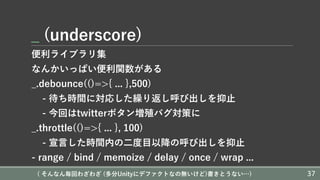 _ (underscore)
便利ライブラリ集
なんかいっぱい便利関数がある
_.debounce(()=>{ ... },500)
- 待ち時間に対応した繰り返し呼び出しを抑⽌
- 今回はtwitterボタン増殖バグ対策に
_.throttle(()=>{ ... }, 100)
- 宣⾔した時間内の⼆度⽬以降の呼び出しを抑⽌
- range / bind / memoize / delay / once / wrap ...
( そんなん毎回わざわざ (多分Unityにデファクトなの無いけど)書きとうない…) 37
 