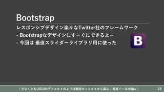 Bootstrap
レスポンシブデザイン楽々なTwitter社のフレームワーク
- Bootstrapなデザインにすーぐにできるよー
- 今回は 垂直スライダーライブラリ⽤に使った
( 少なくともUGUIのデフォルトのよりは数倍カッコイイから裏⼭ / 垂直バーは余裕w ) 38
 
