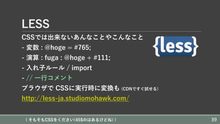 LESS
CSSでは出来ないあんなことやこんなこと
- 変数 : @hoge = #765;
- 演算 : fuga : @hoge + #111;
- ⼊れ⼦ルール / import
- // ⼀⾏コメント
ブラウザで CSSに実⾏時に変換も (CDNですぐ試せる)
http://less-ja.studiomohawk.com/
( そもそもCSSをください(45$のはあるけどね) ) 39
 