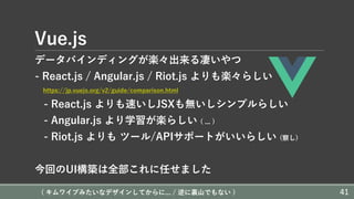Vue.js
データバインディングが楽々出来る凄いやつ
- React.js / Angular.js / Riot.js よりも楽々らしい
https://jp.vuejs.org/v2/guide/comparison.html
- React.js よりも速いしJSXも無いしシンプルらしい
- Angular.js より学習が楽らしい ( ... )
- Riot.js よりも ツール/APIサポートがいいらしい (察し)
今回のUI構築は全部これに任せました
( キムワイプみたいなデザインしてからに... / 逆に裏⼭でもない ) 41
 