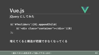 Vue.js
jQuery にしてみた
$('#fmsliders')[0].appendChild(
$('<div class="container"></div>')[0]
);
増えてくると構造が把握できなくなってくる
( 疲れてきたら⾳⾊を作って遊んで下さいませ ) 43
 