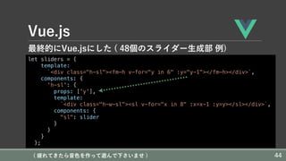 Vue.js
最終的にVue.jsにした ( 48個のスライダー⽣成部 例)
let sliders = {
template:
`<div class="h-sl"><fm-h v-for="y in 6" :y="y-1"></fm-h></div>`,
components: {
'h-sl': {
props: ['y'],
template:
`<div class="h-w-sl"><sl v-for="x in 8" :x=x-1 :y=y></sl></div>`,
components: {
"sl": slider
}
}
}
};
( 疲れてきたら⾳⾊を作って遊んで下さいませ ) 44
 