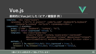 Vue.js
最終的にVue.jsにした (ピアノ鍵盤部 例 )
template: `<div class="piano">
<pianokey v-for="p in pianos()" :code="p.code" :keyboard="p.keyboard"
:issharp="p.issharp" :hz="p.hz"> </pianokey></div>`,
components: { pianokey:
props: ['code', 'keyboard', 'issharp', 'hz'],
data() { return {ispressed: false}; },
template: `<div class="piano-key"
:class="{'sharp' :issharp,'piano-press':ispressed}"
@mousedown="press" @mouseup="release" @mouseleave="release">
<div>{{code}}<br>{{ keyboard.toUpperCase() }}</div> </div>`,
methods: {
press() { fm.regist(this.hz); this.ispressed = true; },
release() { fm.release(this.hz); this.ispressed = false;},
}}}}
( 疲れてきたら⾳⾊を作って遊んで下さいませ ) 46
 