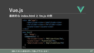 Vue.js
最終的な index.html と fm.js の例
<div id="app">
<amplitude-view></amplitude-view>
<fm-slider-view></fm-slider-view>
<piano-view></piano-view>
</div>
new Vue({
el: '#app',
components: {
'fm-slider-view': FMSliderView(fm),
'piano-view': PianoView(fm),
'amplitude-view': AmplitudeView(fm)
}
});
( 疲れてきたら⾳⾊を作って遊んで下さいませ ) 47
 