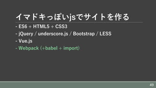 イマドキっぽいjsでサイトを作る
- ES6 + HTML5 + CSS3
- jQuery / underscore.js / Bootstrap / LESS
- Vue.js
- Webpack (+babel + import)
49
 