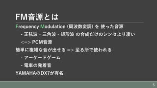 FM⾳源とは
Frequency Modulation (周波数変調) を 使った⾳源
- 正弦波・三⾓波・矩形波 の合成だけのシンセより凄い
<=> PCM⾳源
簡単に複雑な⾳が出せる => ⾄る所で使われる
- アーケードゲーム
- 電⾞の発着⾳
YAMAHAのDX7が有名
5
 