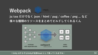 Webpack
js/css だけでなく json / html / pug / coffee / png ... など
様々な種類のリソースをまとめてビルドしてくれるくん
( Unity はそもそもUnityが全部Asset として扱ってくれますね ) 50
 
