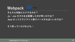 Webpack
そもそも何故ビルドするのか？
.js / .css をそのまま配置した⽅が早いのでは？
.less だってクライアント側でパースすればいいのでは？
そう思っていたけれども…
( まあUnityもビルドするしね... ) 51
 