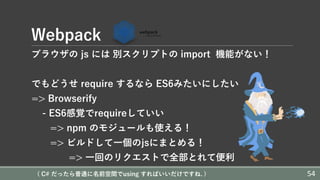 Webpack
ブラウザの js には 別スクリプトの import 機能がない！
でもどうせ require するなら ES6みたいにしたい
=> Browserify
- ES6感覚でrequireしていい
=> npm のモジュールも使える！
=> ビルドして⼀個のjsにまとめる！
=> ⼀回のリクエストで全部とれて便利
( C# だったら普通に名前空間でusing すればいいだけですね. ) 54
 