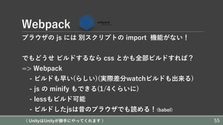 Webpack
ブラウザの js には 別スクリプトの import 機能がない！
でもどうせ ビルドするなら css とかも全部ビルドすれば？
=> Webpack
- ビルドも早い(らしい)(実際差分watchビルドも出来る)
- js の minify もできる(1/4くらいに)
- lessもビルド可能
- ビルドしたjsは昔のブラウザでも読める！(babel)
( UnityはUnityが勝⼿にやってくれます ) 55
 