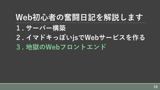 Web初⼼者の奮闘⽇記を解説します
1 . サーバー構築
2 . イマドキっぽいjsでWebサービスを作る
3 . 地獄のWebフロントエンド
58
 
