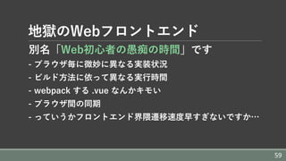 地獄のWebフロントエンド
別名「Web初⼼者の愚痴の時間」です
- ブラウザ毎に微妙に異なる実装状況
- ビルド⽅法に依って異なる実⾏時間
- webpack する .vue なんかキモい
- ブラウザ間の同期
- っていうかフロントエンド界隈遷移速度早すぎないですか…
59
 
