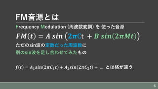 FM⾳源とは
Frequency Modulation (周波数変調) を 使った⾳源
	𝑭𝑴 𝒕 = 𝑨	𝒔𝒊𝒏	 𝟐𝝅Ct	 + 𝑩	𝒔𝒊𝒏 𝟐𝝅𝑴𝒕
ただのsin波の定数だった周波数に
別のsin波を⾜し合わせてみたもの
	𝒇 𝒕 = 𝑨 𝟏 𝒔𝒊𝒏 𝟐𝝅𝑪 𝟏 𝒕 + 𝑨 𝟐 𝒔𝒊𝒏 𝟐𝝅𝑪 𝟐 𝒕 +	…		とは格が違う
6
 