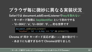 ブラウザ毎に微妙に異なる実装状況
Safariでは document.addEventListenerでkeyを取れない
- キーボード取得に keyIdentifier という別のでやる
- ʻU+0041ʼ: ʻaʼ, ʻU+0030ʼ: ʻ0ʼ, ... 的な世界です
Chrome が 何か キーボード反応が遅い => 誰か助けて…
- あまりにも遅すぎるので Chromeは切りました
document.addEventListener(
'keydown', (e) => e.key === ”a” && press());
( キーボード操作すらめんどいとかUnityからしたらありえんですぞwwww ) 60
 