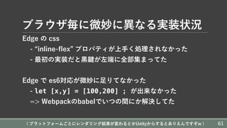 ブラウザ毎に微妙に異なる実装状況
Edge の css
- “inline-flex” プロパティが上⼿く処理されなかった
- 最初の実装だと⿊鍵が左端に全部集まってた
Edge で es6対応が微妙に⾜りてなかった
- let [x,y] = [100,200] ; が出来なかった
=> Webpackのbabelでいつの間にか解決してた
( プラットフォームごとにレンダリング結果が変わるとかUnityからするとありえんですぞw ) 61
 